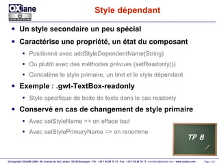 Style dépendant  Un style secondaire un peu spécial Caractérise une propriété, un état du composant Positionné avec addStyleDependentName(String) Ou plutôt avec des méthodes prévues (setReadonly()) Concatène le style primaire, un tiret et le style dépendant Exemple : .gwt-TextBox-readonly Style spécifique de boite de texte dans le cas readonly Conservé en cas de changement de style primaire Avec setStyleName => on efface tout Avec setStylePrimaryName => on renomme TP 8 