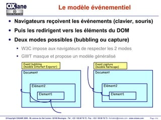 Le modèle événementiel Navigateurs reçoivent les événements (clavier, souris) Puis les redirigent vers les éléments du DOM Deux modes possibles (bubbling ou capture) W3C impose aux navigateurs de respecter les 2 modes GWT masque et propose un modèle généralisé Document Elément2 Element1 Document Elément2 Element1 Event bubbling (modèle Internet Exporer) Event capture (modèle Netscape) 