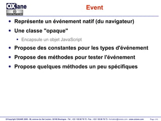 Event Représente un événement natif (du navigateur) Une classe "opaque" Encapsule un objet JavaScript Propose des constantes pour les types d'événement Propose des méthodes pour tester l'événement Propose quelques méthodes un peu spécifiques 