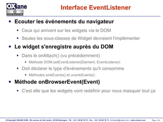 Interface EventListener Ecouter les événements du navigateur Ceux qui arrivent sur les widgets via le DOM Seules les sous-classes de Widget devraient l'implémenter Le widget s'enregistre auprès du DOM Dans le onAttach() (vu précédemment) Méthode DOM.setEventListener(Element, EventListener) Doit déclarer le type d'événements qu'il consomme Méthodes sinkEvents() et unsinkEvents() Méthode onBrowserEvent(Event) C'est elle que les widgets vont redéfinir pour nous masquer tout ça 