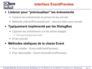 Interface EventPreview Listener pour "prévisualiser" les événements Capture les événèments et permet de les annuler Méthode onEventPreview(Event) : retourne false pour annuler Typiquement implémenté par les DialogBox Capturer les événéments sur les autres widgets Tant que le popup est ouvert Et les annuler Méthodes statiques de la classe Event Pour installer : Event.addEventPreview() Pour désinstaller : Event.removeEventPreview()  