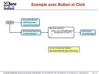 Exemple avec Button et Click SourcesClickEvents -addClickListener -removeClickListener ClickListener -onClick(Widget) ClickListenerCollection -fireClick(Widget) Button MyClickListener() { public void onClick(Widget) {   Window.alert("Click !");   } } Pas de ClickListenerAdapter (une seule méthode dans l'interface) 