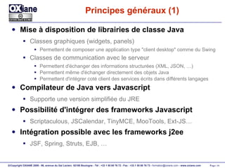 Principes généraux (1) Mise à disposition de librairies de classe Java Classes graphiques (widgets, panels) Permettent de composer une application type "client desktop" comme du Swing Classes de communication avec le serveur Permettent d'échanger des informations structurées (XML, JSON, …) Permettent même d'échanger directement des objets Java Permettent d'intégrer coté client des services écrits dans différents langages Compilateur de Java vers Javascript Supporte une version simplifiée du JRE Possibilité d'intégrer des frameworks Javascript Scriptaculous, JSCalendar, TinyMCE, MooTools, Ext-JS… Intégration possible avec les frameworks j2ee JSF, Spring, Struts, EJB, … 