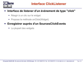 Interface ClickListener Interface de listener d'un événement de type "click" Réagir à un clic sur le widget Propose la méthode onClick(Widget) Enregistrer auprès d'un SourcesClickEvents La plupart des widgets 