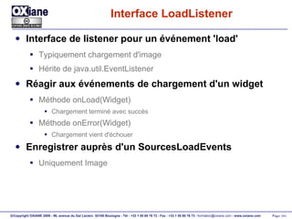 Interface LoadListener Interface de listener pour un événement 'load' Typiquement chargement d'image Hérite de java.util.EventListener Réagir aux événements de chargement d'un widget Méthode onLoad(Widget) Chargement terminé avec succès Méthode onError(Widget) Chargement vient d'échouer Enregistrer auprès d'un SourcesLoadEvents Uniquement Image 