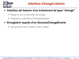 Interface ChangeListener Interface de listener d'un événement de type "change" Réagir à une modification du widget Propose la méthode onChange(Widget) Enregistrer auprès d'un SourcesChangeEvents Typiquement les TextBox et les ListBox 