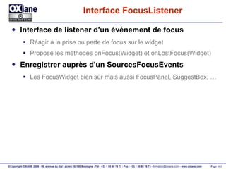 Interface FocusListener Interface de listener d'un événement de focus Réagir à la prise ou perte de focus sur le widget Propose les méthodes onFocus(Widget) et onLostFocus(Widget) Enregistrer auprès d'un SourcesFocusEvents Les FocusWidget bien sûr mais aussi FocusPanel, SuggestBox, … 