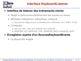 Interface KeyboardListener Interface de listener des événements clavier Réagir à l'enfoncement/relachement des touches du clavier Méthodes onKeyDown, onKeyPress, onKeyUp Recoivent le widget source, le caractère et le modificateur (ALT, SHIFT, CTRL) Constantes  KEY_UP, KEY_TAB, KEY_ENTER, KEY_ESCAPE, … MODIFIER_ALT, MODIFIER_CTRL, MODIFIER_META, MODIFIER_SHIFT  Enregistrer auprès d'un SourcesKeyboardEvents La plupart des widgets 