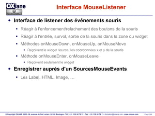 Interface MouseListener Interface de listener des événements souris Réagir à l'enfoncement/relachement des boutons de la souris Réagir à l'entrée, survol, sortie de la souris dans la zone du widget Méthodes onMouseDown, onMouseUp, onMouseMove Reçoivent le widget source, les coordonnées x et y de la souris Méthode onMouseEnter, onMouseLeave Reçoivent seulement le widget Enregistrer auprès d'un SourcesMouseEvents Les Label, HTML, Image, … 