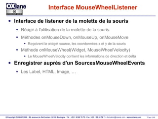 Interface MouseWheelListener Interface de listener de la molette de la souris Réagir à l'utilisation de la molette de la souris Méthodes onMouseDown, onMouseUp, onMouseMove Reçoivent le widget source, les coordonnées x et y de la souris Méthode onMouseWheel(Widget, MouseWheelVelocity) Le MouseWheelVelocity contient les informations de direction et delta Enregistrer auprès d'un SourcesMouseWheelEvents Les Label, HTML, Image, … 