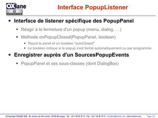 Interface PopupListener Interface de listener spécifique des PopupPanel Réagir à la fermeture d'un popup (menu, dialog, …) Méthode onPopupClosed(PopupPanel, boolean) Reçoit le panel et un booléen "autoClosed" Le booléen indique si le popup s'est fermé automatiquement ou par programme Enregistrer auprès d'un SourcesPopupEvents PopupPanel et ses sous-classes (dont DialogBox) 