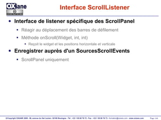 Interface ScrollListener Interface de listener spécifique des ScrollPanel Réagir au déplacement des barres de défilement Méthode onScroll(Widget, int, int) Reçoit le widget et les positions horizontale et verticale Enregistrer auprès d'un SourcesScrollEvents ScrollPanel uniquement 