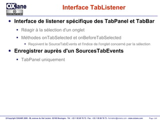 Interface TabListener Interface de listener spécifique des TabPanel et TabBar Réagir à la sélection d'un onglet Méthodes onTabSelected et onBeforeTabSelected Reçoivent le SourceTabEvents et l'indice de l'onglet concerné par la sélection Enregistrer auprès d'un SourcesTabEvents TabPanel uniquement 