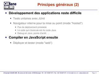 Principes généraux (2) Développement des applications reste difficile Tests unitaires avec JUnit Navigateur interne pour la mise au point (mode "hosted") Pas de déploiement préalable Le code qui s'exécute est du code Java Debug en Java, points d'arrêt, … Compiler en JavaScript ensuite Déployer et tester (mode "web") 