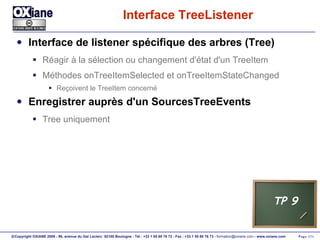 Interface TreeListener Interface de listener spécifique des arbres (Tree) Réagir à la sélection ou changement d'état d'un TreeItem Méthodes onTreeItemSelected et onTreeItemStateChanged Reçoivent le TreeItem concerné Enregistrer auprès d'un SourcesTreeEvents Tree uniquement TP 9 