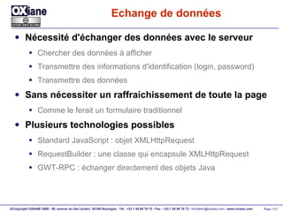 Echange de données Nécessité d'échanger des données avec le serveur Chercher des données à afficher Transmettre des informations d'identification (login, password) Transmettre des données Sans nécessiter un raffraichissement de toute la page Comme le ferait un formulaire traditionnel Plusieurs technologies possibles Standard JavaScript : objet XMLHttpRequest RequestBuilder : une classe qui encapsule XMLHttpRequest GWT-RPC : échanger directement des objets Java 