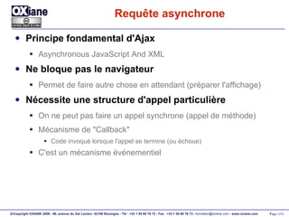 Requête asynchrone Principe fondamental d'Ajax Asynchronous JavaScript And XML Ne bloque pas le navigateur Permet de faire autre chose en attendant (préparer l'affichage) Nécessite une structure d'appel particulière On ne peut pas faire un appel synchrone (appel de méthode) Mécanisme de "Callback" Code invoqué lorsque l'appel se termine (ou échoue) C'est un mécanisme événementiel 