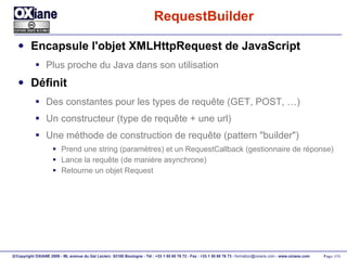 RequestBuilder Encapsule l'objet XMLHttpRequest de JavaScript Plus proche du Java dans son utilisation Définit  Des constantes pour les types de requête (GET, POST, …) Un constructeur (type de requête + une url) Une méthode de construction de requête (pattern "builder") Prend une string (paramètres) et un RequestCallback (gestionnaire de réponse) Lance la requête (de manière asynchrone) Retourne un objet Request 