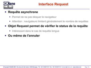 Interface Request Requête asynchrone Permet de ne pas bloquer le navigateur Attention : navigateurs limitent généralement le nombre de requêtes Objet Request permet de vérifier le status de la requête Intéressant dans le cas de requête longue Ou même de l'annuler 