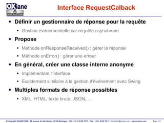 Interface RequestCalback Définir un gestionnaire de réponse pour la requête Gestion événementielle car requête asynchrone Propose Méthode onResponseReceived() : gérer la réponse Méthode onError() : gérer une erreur En général, créer une classe interne anonyme Implémentant l'interface Exactement similaire à la gestion d'événement avec Swing Multiples formats de réponse possibles XML, HTML, texte brute, JSON, … 