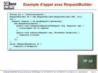 Exemple d'appel avec RequestBuilder String url = "/service/search"; RequestBuilder rb = new RequestBuilder(RequestBuilder.GET, url); try { Request request = rb.sendRequest("param=arg", new RequestCallBack() { public void onResponseReceived(Request req, Response rep) { //traitement de la réponse } public void onError(Request req, Throwable exception) { //gestion d'erreur } }); } catch (RequestException e) { //gestion d'exception } TP 10 