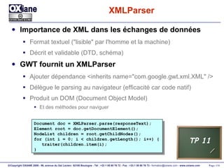 XMLParser Importance de XML dans les échanges de données Format textuel ("lisible" par l'homme et la machine) Décrit et validable (DTD, schéma) GWT fournit un XMLParser Ajouter dépendance <inherits name="com.google.gwt.xml.XML" /> Délègue le parsing au navigateur (efficacité car code natif) Produit un DOM (Document Object Model) Et des méthodes pour naviguer Document doc = XMLParser.parse(responseText); Element root = doc.getDocumentElement(); NodeList children = root.getChildNodes(); for (int i = 0; i < children.getLength(); i++) { traiter(children.item(i); } TP 11 