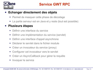 Service GWT RPC Echanger directement des objets Permet de masquer cette phase de décodage La partie serveur est en Java et y reste (tout est possible) Plusieurs étapes Définir une interface du service Définir une implémentation du service (servlet) Définir une interface d'appel asynchrone Déclarer le servlet dans le fichier module Créer un invocateur du service (proxy) Configurer cet invocateur vers le servlet Créer un AsyncCallback pour gérer la requête Invoquer le service 