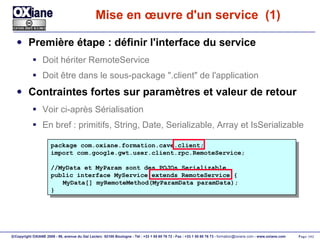 Mise en œuvre d'un service  (1) Première étape : définir l'interface du service Doit hériter RemoteService Doit être dans le sous-package ".client" de l'application Contraintes fortes sur paramètres et valeur de retour Voir ci-après Sérialisation En bref : primitifs, String, Date, Serializable, Array et IsSerializable package com.oxiane.formation.cave.client; import com.google.gwt.user.client.rpc.RemoteService; //MyData et MyParam sont des POJOs Serializable public interface MyService extends RemoteService { MyData[] myRemoteMethod(MyParamData paramData); } 