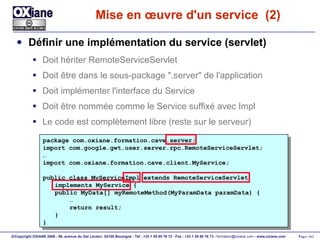 Mise en œuvre d'un service  (2) Définir une implémentation du service (servlet) Doit hériter RemoteServiceServlet Doit être dans le sous-package ".server" de l'application Doit implémenter l'interface du Service Doit être nommée comme le Service suffixé avec Impl Le code est complètement libre (reste sur le serveur) package com.oxiane.formation.cave.server; import com.google.gwt.user.server.rpc.RemoteServiceServlet; … import com.oxiane.formation.cave.client.MyService; public class MyServiceImpl extends RemoteServiceServlet implements MyService { public MyData[] myRemoteMethod(MyParamData paramData) { … return result; } } 