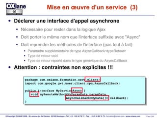 Mise en œuvre d'un service  (3) Déclarer une interface d'appel asynchrone Nécessaire pour rester dans la logique Ajax Doit porter le même nom que l'interface suffixée avec "Async" Doit reprendre les méthodes de l'interface (pas tout à fait) Paramètre supplémentaire de type AsyncCallback<typeRetour> Type de retour void Type de retour reporté dans le type générique du AsyncCallback Attention : contraintes non explicites !!! package com.oxiane.formation.cave.client; import com.google.gwt.user.client.rpc.AsyncCallback; public interface MyServiceAsync { void myRemoteMethod(MyParamData paramData,   AsyncCallback<MyData[]> callback); } 