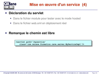 Mise en œuvre d'un service  (4) Déclaration du servlet Dans le fichier module pour tester avec le mode hosted Dans le fichier web.xml en déploiement réel Remarque le chemin est libre <servlet path='/myservice' class='com.oxiane.formation.cave.server.MyServiceImpl'/> 