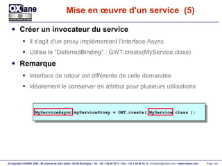 Mise en œuvre d'un service  (5) Créer un invocateur du service Il s'agit d'un proxy implémentant l'interface Async Utilise le "DeferredBinding" : GWT.create(MyService.class) Remarque Interface de retour est différente de celle demandée Idéalement le conserver en attribut pour plusieurs utilisations MyServiceAsync myServiceProxy = GWT.create( MyService.class ); 