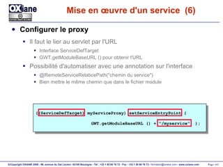 Mise en œuvre d'un service  (6) Configurer le proxy Il faut le lier au servlet par l'URL Interface ServiceDefTarget GWT.getModuleBaseURL () pour obtenir l'URL Possibilité d'automatiser avec une annotation sur l'interface @RemoteServiceRelaticePath("chemin du service") Bien mettre le même chemin que dans le fichier module ((ServiceDefTarget) myServiceProxy).setServiceEntryPoint ( GWT.getModuleBaseURL () + "/myservice"  ); 