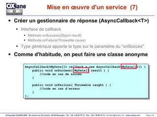 Mise en œuvre d'un service  (7) Créer un gestionnaire de réponse (AsyncCallback<T>) Interface de callback Méthode onSuccess(Object result) Méthode onFailure(Throwable cause) Type générique apporte le type sur le paramètre du "onSucces" Comme d'habitude, on peut faire une classe anonyme AsyncCallback<MyData[]> callback = new AsyncCallback<MyData[]>() { public void onSuccess( MyData[] result ) { //code en cas de succès } public void onFailure( Throwable caught ) { //code en cas d'erreur } }; 