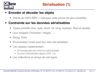 Sérialisation (1) Encoder et décoder les objets Intérêt de GWT-RPC = masquer cette phase (le plus possible) Contrainte sur les données sérialisables Types primitifs char, byte, short, int, long, boolean, float et double Leur wrapper Character, Integer, … String, Date Enumeration (mais seul leur nom est sérialisé) Les classes implémentant com.google.gwt.user.client.rpc.IsSerializable Ou java.io.Serializable (depuis GWT 1.5) Les collections et arrays de ces types 