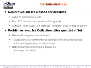 Serialisation (2) Remarques sur les classes sérialisables Avoir un constructeur vide Mot clé "transient" respecté (attribut ignoré) Attributs "final" aussi (les marquer "transient" pour ne pas l'oublier) Problèmes avec les Collection telles que List et Set Nécessité de typer complètement Typage dans les commentaires dans les versions précédentes Exemple @gwt.typeArgs <java.lang.String> Utiliser les types génériques depuis 1.5 Exemple : Set<String> 