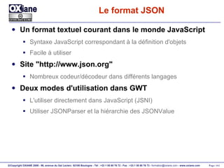 Le format JSON Un format textuel courant dans le monde JavaScript Syntaxe JavaScript correspondant à la définition d'objets Facile à utiliser Site "http://www.json.org" Nombreux codeur/décodeur dans différents langages Deux modes d'utilisation dans GWT L'utiliser directement dans JavaScript (JSNI) Utiliser JSONParser et la hiérarchie des JSONValue 