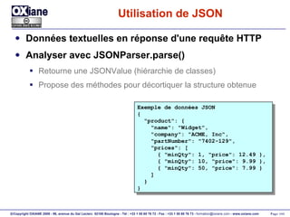 Utilisation de JSON Données textuelles en réponse d'une requête HTTP Analyser avec JSONParser.parse() Retourne une JSONValue (hiérarchie de classes) Propose des méthodes pour décortiquer la structure obtenue Exemple de données JSON { "product": { "name": "Widget", "company": "ACME, Inc", "partNumber": "7402-129", "prices": [ { "minQty": 1, "price": 12.49 }, { "minQty": 10, "price": 9.99 }, { "minQty": 50, "price": 7.99 } ] } } 