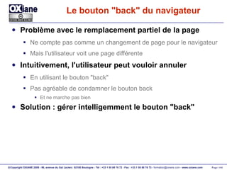 Le bouton "back" du navigateur Problème avec le remplacement partiel de la page Ne compte pas comme un changement de page pour le navigateur Mais l'utilisateur voit une page différente Intuitivement, l'utilisateur peut vouloir annuler En utilisant le bouton "back" Pas agréable de condamner le bouton back Et ne marche pas bien Solution : gérer intelligemment le bouton "back" 