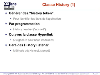 Classe History (1) Générer des "history token" Pour identifier les états de l’application Par programmation History.newItem("accueil") Ou avec la classe Hyperlink Qui génère pour nous les tokens Gère des HistoryListener Méthode addHistoryListener() 