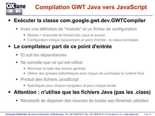 Compilation GWT Java vers JavaScript Exécuter la classe com.google.gwt.dev.GWTCompiler Avec une définition de "module" et un fichier de configuration Module = ensemble de fichiers liés (Java et autres) Configuration indique typiquement un point d'entrée : la classe principale Le compilateur part de ce point d'entrée Et suit les dépendances Ne compile que ce qui est utilisé Minimiser la taille des fichiers générés Utiliser des grosses bibliothèques sans risquer de surcharger le runtime final Produit des fichiers JavaScript Spécifiques pour chaque navigateur et pour chaque locale Attention : n'utilise que les fichiers Java (pas les .class) Nécessité de disposer des sources de toutes ses librairies utilisées 