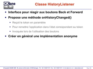 Classe HistoryListener Interface pour réagir aux boutons Back et Forward Propose une méthode onHistoryChanged() Reçoit le token en paramètre Pour remettre l’application dans l’état correspondant au token Invoquée lors de l’utilisation des boutons Créer en général une implémentation anonyme 