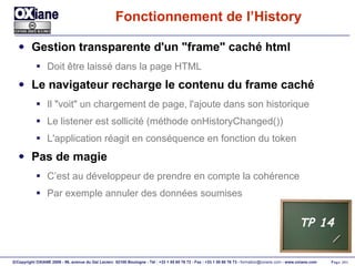 Fonctionnement de l’History Gestion transparente d'un "frame" caché html Doit être laissé dans la page HTML Le navigateur recharge le contenu du frame caché Il "voit" un chargement de page, l'ajoute dans son historique Le listener est sollicité (méthode onHistoryChanged()) L'application réagit en conséquence en fonction du token Pas de magie C’est au développeur de prendre en compte la cohérence Par exemple annuler des données soumises TP 14 