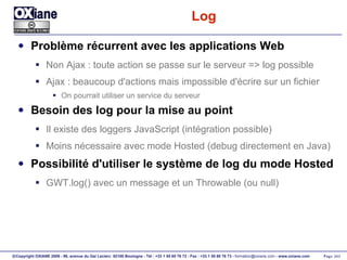 Log Problème récurrent avec les applications Web Non Ajax : toute action se passe sur le serveur => log possible Ajax : beaucoup d'actions mais impossible d'écrire sur un fichier On pourrait utiliser un service du serveur Besoin des log pour la mise au point Il existe des loggers JavaScript (intégration possible) Moins nécessaire avec mode Hosted (debug directement en Java) Possibilité d'utiliser le système de log du mode Hosted GWT.log() avec un message et un Throwable (ou null) 