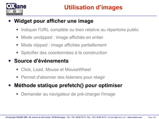 Utilisation d’images Widget pour afficher une image Indiquer l'URL complète ou bien relative au répertoire public Mode unclipped : image affichée en entier Mode clipped : image affichée partiellement Spécifier des coordonnées à la construction Source d'événements  Click, Load, Mouse et MouseWheel Permet d'abonner des listeners pour réagir Méthode statique prefetch() pour optimiser Demander au navigateur de pré-charger l'image 