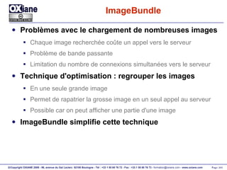 ImageBundle Problèmes avec le chargement de nombreuses images Chaque image recherchée coûte un appel vers le serveur Problème de bande passante Limitation du nombre de connexions simultanées vers le serveur Technique d'optimisation : regrouper les images En une seule grande image Permet de rapatrier la grosse image en un seul appel au serveur Possible car on peut afficher une partie d'une image ImageBundle simplifie cette technique 
