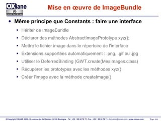 Mise en œuvre de ImageBundle Même principe que Constants : faire une interface Hériter de ImageBundle Déclarer des méthodes AbstractImagePrototype xyz(); Mettre le fichier image dans le répertoire de l'interface Extensions supportées automatiquement : .png, .gif ou .jpg Utiliser le DeferredBinding (GWT.create(MesImages.class) Récupérer les prototypes avec les méthodes xyz() Créer l'image avec la méthode createImage() 