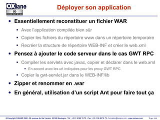 Déployer son application Essentiellement reconstituer un fichier WAR Avec l’application compilée bien sûr Copier les fichiers du répertoire www dans un répertoire temporaire Recréer la structure de répertoire WEB-INF et créer le web.xml Pensez à ajouter le code serveur dans le cas GWT RPC Compiler les servlets avec javac, copier et déclarer dans le web.xml En accord avec les url indiquées pour les proxy GWT RPC Copier le gwt-servlet.jar dans le WEB-INF/lib Zipper et renommer en .war En général, utilisation d’un script Ant pour faire tout ça 