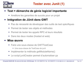 Tester avec Junit (1) Test = démarche de génie logiciel importante Améliore les garanties de succès pour un projet Intégration de JUnit dans GWT Pas de nécessité de développer des outils de test spécifiques Permet de tester ses objets et méthodes Permet de tester les appels RPC et leurs résultats Dans les deux modes (hosted et web) Mise œuvre Faire une sous-classe de GWTTestCase Une sous-classe de TestCase de junit Implémenter la méthode getModuleName() Le script junitCreator permet d’automatiser ça 