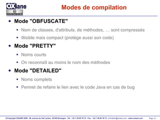 Modes de compilation Mode "OBFUSCATE" Nom de classes, d'attributs, de méthodes, … sont compressés Illisible mais compact (protège aussi son code) Mode "PRETTY" Noms courts On reconnaît au moins le nom des méthodes Mode "DETAILED" Noms complets Permet de refaire le lien avec le code Java en cas de bug 